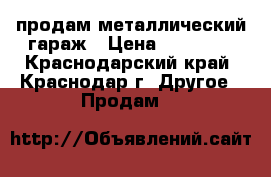 продам металлический гараж › Цена ­ 25 000 - Краснодарский край, Краснодар г. Другое » Продам   